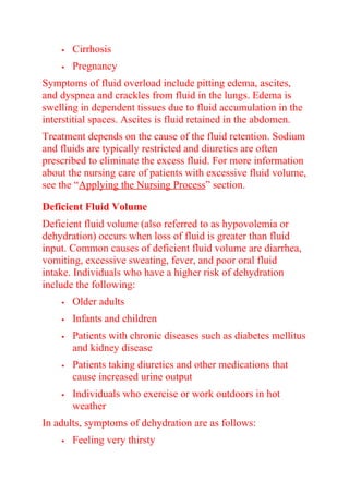  Cirrhosis
 Pregnancy
Symptoms of fluid overload include pitting edema, ascites,
and dyspnea and crackles from fluid in the lungs. Edema is
swelling in dependent tissues due to fluid accumulation in the
interstitial spaces. Ascites is fluid retained in the abdomen.
Treatment depends on the cause of the fluid retention. Sodium
and fluids are typically restricted and diuretics are often
prescribed to eliminate the excess fluid. For more information
about the nursing care of patients with excessive fluid volume,
see the “Applying the Nursing Process” section.
Deficient Fluid Volume
Deficient fluid volume (also referred to as hypovolemia or
dehydration) occurs when loss of fluid is greater than fluid
input. Common causes of deficient fluid volume are diarrhea,
vomiting, excessive sweating, fever, and poor oral fluid
intake. Individuals who have a higher risk of dehydration
include the following:
 Older adults
 Infants and children
 Patients with chronic diseases such as diabetes mellitus
and kidney disease
 Patients taking diuretics and other medications that
cause increased urine output
 Individuals who exercise or work outdoors in hot
weather
In adults, symptoms of dehydration are as follows:
 Feeling very thirsty
 
