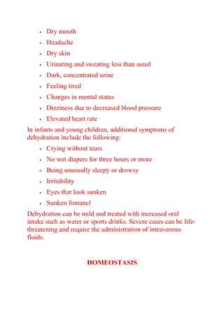  Dry mouth
 Headache
 Dry skin
 Urinating and sweating less than usual
 Dark, concentrated urine
 Feeling tired
 Changes in mental status
 Dizziness due to decreased blood pressure
 Elevated heart rate
In infants and young children, additional symptoms of
dehydration include the following:
 Crying without tears
 No wet diapers for three hours or more
 Being unusually sleepy or drowsy
 Irritability
 Eyes that look sunken
 Sunken fontanel
Dehydration can be mild and treated with increased oral
intake such as water or sports drinks. Severe cases can be life-
threatening and require the administration of intravenous
fluids.
HOMEOSTASIS
 
