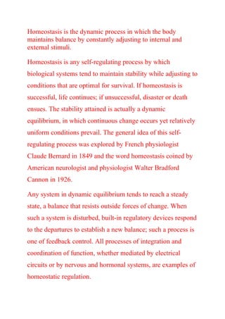 Homeostasis is the dynamic process in which the body
maintains balance by constantly adjusting to internal and
external stimuli.
Homeostasis is any self-regulating process by which
biological systems tend to maintain stability while adjusting to
conditions that are optimal for survival. If homeostasis is
successful, life continues; if unsuccessful, disaster or death
ensues. The stability attained is actually a dynamic
equilibrium, in which continuous change occurs yet relatively
uniform conditions prevail. The general idea of this self-
regulating process was explored by French physiologist
Claude Bernard in 1849 and the word homeostasis coined by
American neurologist and physiologist Walter Bradford
Cannon in 1926.
Any system in dynamic equilibrium tends to reach a steady
state, a balance that resists outside forces of change. When
such a system is disturbed, built-in regulatory devices respond
to the departures to establish a new balance; such a process is
one of feedback control. All processes of integration and
coordination of function, whether mediated by electrical
circuits or by nervous and hormonal systems, are examples of
homeostatic regulation.
 