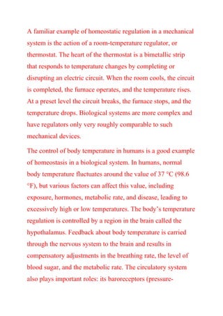 A familiar example of homeostatic regulation in a mechanical
system is the action of a room-temperature regulator, or
thermostat. The heart of the thermostat is a bimetallic strip
that responds to temperature changes by completing or
disrupting an electric circuit. When the room cools, the circuit
is completed, the furnace operates, and the temperature rises.
At a preset level the circuit breaks, the furnace stops, and the
temperature drops. Biological systems are more complex and
have regulators only very roughly comparable to such
mechanical devices.
The control of body temperature in humans is a good example
of homeostasis in a biological system. In humans, normal
body temperature fluctuates around the value of 37 °C (98.6
°F), but various factors can affect this value, including
exposure, hormones, metabolic rate, and disease, leading to
excessively high or low temperatures. The body’s temperature
regulation is controlled by a region in the brain called the
hypothalamus. Feedback about body temperature is carried
through the nervous system to the brain and results in
compensatory adjustments in the breathing rate, the level of
blood sugar, and the metabolic rate. The circulatory system
also plays important roles: its baroreceptors (pressure-
 