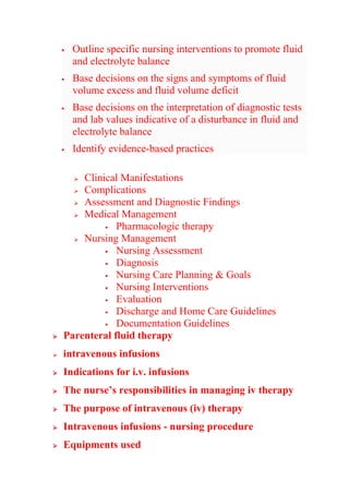  Outline specific nursing interventions to promote fluid
and electrolyte balance
 Base decisions on the signs and symptoms of fluid
volume excess and fluid volume deficit
 Base decisions on the interpretation of diagnostic tests
and lab values indicative of a disturbance in fluid and
electrolyte balance
 Identify evidence-based practices
 Clinical Manifestations
 Complications
 Assessment and Diagnostic Findings
 Medical Management
 Pharmacologic therapy
 Nursing Management
 Nursing Assessment
 Diagnosis
 Nursing Care Planning & Goals
 Nursing Interventions
 Evaluation
 Discharge and Home Care Guidelines
 Documentation Guidelines
 Parenteral fluid therapy
 intravenous infusions
 Indications for i.v. infusions
 The nurse’s responsibilities in managing iv therapy
 The purpose of intravenous (iv) therapy
 Intravenous infusions - nursing procedure
 Equipments used
 