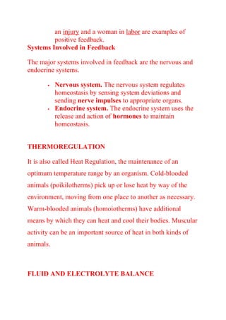 an injury and a woman in labor are examples of
positive feedback.
Systems Involved in Feedback
The major systems involved in feedback are the nervous and
endocrine systems.
 Nervous system. The nervous system regulates
homeostasis by sensing system deviations and
sending nerve impulses to appropriate organs.
 Endocrine system. The endocrine system uses the
release and action of hormones to maintain
homeostasis.
THERMOREGULATION
It is also called Heat Regulation, the maintenance of an
optimum temperature range by an organism. Cold-blooded
animals (poikilotherms) pick up or lose heat by way of the
environment, moving from one place to another as necessary.
Warm-blooded animals (homoiotherms) have additional
means by which they can heat and cool their bodies. Muscular
activity can be an important source of heat in both kinds of
animals.
FLUID AND ELECTROLYTE BALANCE
 