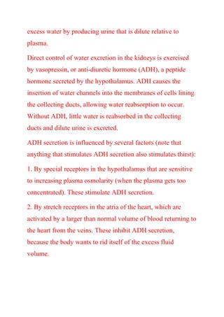excess water by producing urine that is dilute relative to
plasma.
Direct control of water excretion in the kidneys is exercised
by vasopressin, or anti-diuretic hormone (ADH), a peptide
hormone secreted by the hypothalamus. ADH causes the
insertion of water channels into the membranes of cells lining
the collecting ducts, allowing water reabsorption to occur.
Without ADH, little water is reabsorbed in the collecting
ducts and dilute urine is excreted.
ADH secretion is influenced by several factors (note that
anything that stimulates ADH secretion also stimulates thirst):
1. By special receptors in the hypothalamus that are sensitive
to increasing plasma osmolarity (when the plasma gets too
concentrated). These stimulate ADH secretion.
2. By stretch receptors in the atria of the heart, which are
activated by a larger than normal volume of blood returning to
the heart from the veins. These inhibit ADH secretion,
because the body wants to rid itself of the excess fluid
volume.
 