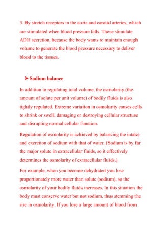 3. By stretch receptors in the aorta and carotid arteries, which
are stimulated when blood pressure falls. These stimulate
ADH secretion, because the body wants to maintain enough
volume to generate the blood pressure necessary to deliver
blood to the tissues.
 Sodium balance
In addition to regulating total volume, the osmolarity (the
amount of solute per unit volume) of bodily fluids is also
tightly regulated. Extreme variation in osmolarity causes cells
to shrink or swell, damaging or destroying cellular structure
and disrupting normal cellular function.
Regulation of osmolarity is achieved by balancing the intake
and excretion of sodium with that of water. (Sodium is by far
the major solute in extracellular fluids, so it effectively
determines the osmolarity of extracellular fluids.).
For example, when you become dehydrated you lose
proportionately more water than solute (sodium), so the
osmolarity of your bodily fluids increases. In this situation the
body must conserve water but not sodium, thus stemming the
rise in osmolarity. If you lose a large amount of blood from
 