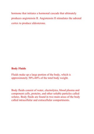 hormone that initiates a hormonal cascade that ultimately
produces angiotensin II. Angiotensin II stimulates the adrenal
cortex to produce aldosterone.
Body Fluids
Fluids make up a large portion of the body, which is
approximately 50%-60% of the total body weight.
Body fluids consist of water, electrolytes, blood plasma and
component cells, proteins, and other soluble particles called
solutes. Body fluids are found in two main areas of the body
called intracellular and extracellular compartments.
 