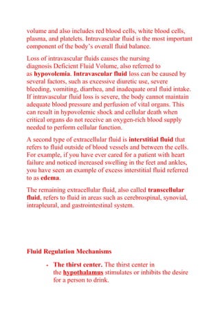 volume and also includes red blood cells, white blood cells,
plasma, and platelets. Intravascular fluid is the most important
component of the body’s overall fluid balance.
Loss of intravascular fluids causes the nursing
diagnosis Deficient Fluid Volume, also referred to
as hypovolemia. Intravascular fluid loss can be caused by
several factors, such as excessive diuretic use, severe
bleeding, vomiting, diarrhea, and inadequate oral fluid intake.
If intravascular fluid loss is severe, the body cannot maintain
adequate blood pressure and perfusion of vital organs. This
can result in hypovolemic shock and cellular death when
critical organs do not receive an oxygen-rich blood supply
needed to perform cellular function.
A second type of extracellular fluid is interstitial fluid that
refers to fluid outside of blood vessels and between the cells.
For example, if you have ever cared for a patient with heart
failure and noticed increased swelling in the feet and ankles,
you have seen an example of excess interstitial fluid referred
to as edema.
The remaining extracellular fluid, also called transcellular
fluid, refers to fluid in areas such as cerebrospinal, synovial,
intrapleural, and gastrointestinal system.
Fluid Regulation Mechanisms
 The thirst center. The thirst center in
the hypothalamus stimulates or inhibits the desire
for a person to drink.
 