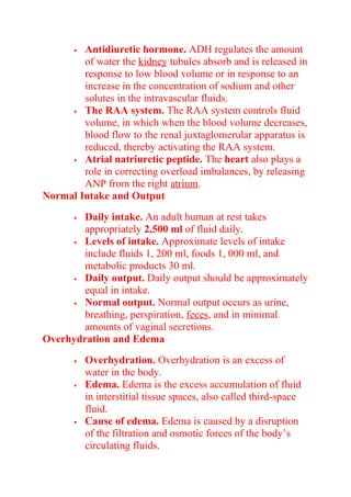  Antidiuretic hormone. ADH regulates the amount
of water the kidney tubules absorb and is released in
response to low blood volume or in response to an
increase in the concentration of sodium and other
solutes in the intravascular fluids.
 The RAA system. The RAA system controls fluid
volume, in which when the blood volume decreases,
blood flow to the renal juxtaglomerular apparatus is
reduced, thereby activating the RAA system.
 Atrial natriuretic peptide. The heart also plays a
role in correcting overload imbalances, by releasing
ANP from the right atrium.
Normal Intake and Output
 Daily intake. An adult human at rest takes
appropriately 2,500 ml of fluid daily.
 Levels of intake. Approximate levels of intake
include fluids 1, 200 ml, foods 1, 000 ml, and
metabolic products 30 ml.
 Daily output. Daily output should be approximately
equal in intake.
 Normal output. Normal output occurs as urine,
breathing, perspiration, feces, and in minimal
amounts of vaginal secretions.
Overhydration and Edema
 Overhydration. Overhydration is an excess of
water in the body.
 Edema. Edema is the excess accumulation of fluid
in interstitial tissue spaces, also called third-space
fluid.
 Cause of edema. Edema is caused by a disruption
of the filtration and osmotic forces of the body’s
circulating fluids.
 
