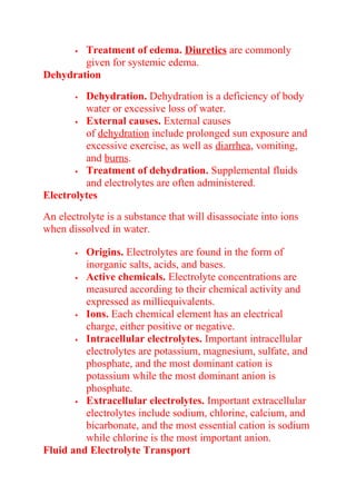  Treatment of edema. Diuretics are commonly
given for systemic edema.
Dehydration
 Dehydration. Dehydration is a deficiency of body
water or excessive loss of water.
 External causes. External causes
of dehydration include prolonged sun exposure and
excessive exercise, as well as diarrhea, vomiting,
and burns.
 Treatment of dehydration. Supplemental fluids
and electrolytes are often administered.
Electrolytes
An electrolyte is a substance that will disassociate into ions
when dissolved in water.
 Origins. Electrolytes are found in the form of
inorganic salts, acids, and bases.
 Active chemicals. Electrolyte concentrations are
measured according to their chemical activity and
expressed as milliequivalents.
 Ions. Each chemical element has an electrical
charge, either positive or negative.
 Intracellular electrolytes. Important intracellular
electrolytes are potassium, magnesium, sulfate, and
phosphate, and the most dominant cation is
potassium while the most dominant anion is
phosphate.
 Extracellular electrolytes. Important extracellular
electrolytes include sodium, chlorine, calcium, and
bicarbonate, and the most essential cation is sodium
while chlorine is the most important anion.
Fluid and Electrolyte Transport
 