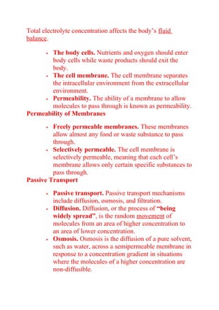 Total electrolyte concentration affects the body’s fluid
balance.
 The body cells. Nutrients and oxygen should enter
body cells while waste products should exit the
body.
 The cell membrane. The cell membrane separates
the intracellular environment from the extracellular
environment.
 Permeability. The ability of a membrane to allow
molecules to pass through is known as permeability.
Permeability of Membranes
 Freely permeable membranes. These membranes
allow almost any food or waste substance to pass
through.
 Selectively permeable. The cell membrane is
selectively permeable, meaning that each cell’s
membrane allows only certain specific substances to
pass through.
Passive Transport
 Passive transport. Passive transport mechanisms
include diffusion, osmosis, and filtration.
 Diffusion. Diffusion, or the process of “being
widely spread”, is the random movement of
molecules from an area of higher concentration to
an area of lower concentration.
 Osmosis. Osmosis is the diffusion of a pure solvent,
such as water, across a semipermeable membrane in
response to a concentration gradient in situations
where the molecules of a higher concentration are
non-diffusible.
 