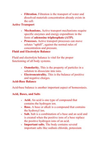  Filtration. Filtration is the transport of water and
dissolved materials concentration already exists in
the cell.
Active Transport
 Mechanisms. Active transport mechanisms require
specific enzymes and energy expenditure in the
form of adenosine triphosphate (ATP).
 Processes. Active transport processes can move
solutes “uphill”, against the normal rules of
concentration and pressure.
Fluid and Electrolyte Balance
Fluid and electrolyte balance is vital for the proper
functioning of all body systems.
 Osmolarity. This is the property of particles in a
solution to dissociate into ions.
 Electroneutrality. This is the balance of positive
and negative charges.
Acid-Base Balance
Acid-base balance is another important aspect of homeostasis.
Acid, Bases, and Salts
 Acid. An acid is one type of compound that
contains the hydrogen ion.
 Base. A base or alkali is a compound that contains
the hydroxyl ion.
 Salt. Salt is a combination of a base and an acid and
is created when the positive ions of a base replace
the positive hydrogen ions of an acid.
 Important salts. The body contains several
important salts like sodium chloride, potassium
 