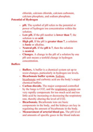 chloride, calcium chloride, calcium carbonate,
calcium phosphate, and sodium phosphate.
Potential of Hydrogen
 pH. The symbol of pH refers to the potential or
power of hydrogen ion concentration within the
solution.
 Low pH. If the pH number is lower than 7, the
solution is an acid.
 High pH. If the pH is greater than 7, a solution
is basic or alkaline.
 Neutral pH. If the pH is 7, then the solution
is neutral.
 Changes. A change in the pH of a solution by one
pH unit means a tenfold change in hydrogen
concentration.
Buffers
 Buffers. A buffer is a chemical system set up to
resist changes, particularly in hydrogen ion levels.
 Bicarbonate buffer system. Sodium
bicarbonate and carbonic acid are the body’s major
chemical buffers.
 Carbon dioxide. The major compound controlled
by the lungs is CO2, and the respiratory system can
very rapidly compensate for too much acid and too
little acid by increasing or decreasing the respiratory
rate, thereby altering the level of CO2.
 Bicarbonate. Bicarbonate ions are basic
components in the body, and the kidneys are key in
regulating the amount of bicarbonate in the body.
 Measurement of arterial blood gas. The pH level
and amounts of specific gases in the blood indicate
 