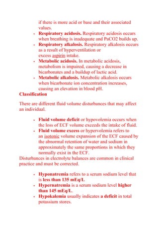 if there is more acid or base and their associated
values.
 Respiratory acidosis. Respiratory acidosis occurs
when breathing is inadequate and PaCO2 builds up.
 Respiratory alkalosis. Respiratory alkalosis occurs
as a result of hyperventilation or
excess aspirin intake.
 Metabolic acidosis. In metabolic acidosis,
metabolism is impaired, causing a decrease in
bicarbonates and a buildup of lactic acid.
 Metabolic alkalosis. Metabolic alkalosis occurs
when bicarbonate ion concentration increases,
causing an elevation in blood pH.
Classification
There are different fluid volume disturbances that may affect
an individual.
 Fluid volume deficit or hypovolemia occurs when
the loss of ECF volume exceeds the intake of fluid.
 Fluid volume excess or hypervolemia refers to
an isotonic volume expansion of the ECF caused by
the abnormal retention of water and sodium in
approximately the same proportions in which they
normally exist in the ECF.
Disturbances in electrolyte balances are common in clinical
practice and must be corrected.
 Hyponatremia refers to a serum sodium level that
is less than 135 mEq/L
 Hypernatremia is a serum sodium level higher
than 145 mEq/L.
 Hypokalemia usually indicates a deficit in total
potassium stores.
 