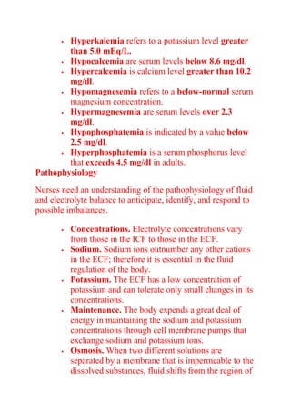  Hyperkalemia refers to a potassium level greater
than 5.0 mEq/L.
 Hypocalcemia are serum levels below 8.6 mg/dl.
 Hypercalcemia is calcium level greater than 10.2
mg/dl.
 Hypomagnesemia refers to a below-normal serum
magnesium concentration.
 Hypermagnesemia are serum levels over 2.3
mg/dl.
 Hypophosphatemia is indicated by a value below
2.5 mg/dl.
 Hyperphosphatemia is a serum phosphorus level
that exceeds 4.5 mg/dl in adults.
Pathophysiology
Nurses need an understanding of the pathophysiology of fluid
and electrolyte balance to anticipate, identify, and respond to
possible imbalances.
 Concentrations. Electrolyte concentrations vary
from those in the ICF to those in the ECF.
 Sodium. Sodium ions outnumber any other cations
in the ECF; therefore it is essential in the fluid
regulation of the body.
 Potassium. The ECF has a low concentration of
potassium and can tolerate only small changes in its
concentrations.
 Maintenance. The body expends a great deal of
energy in maintaining the sodium and potassium
concentrations through cell membrane pumps that
exchange sodium and potassium ions.
 Osmosis. When two different solutions are
separated by a membrane that is impermeable to the
dissolved substances, fluid shifts from the region of
 