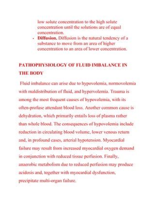 low solute concentration to the high solute
concentration until the solutions are of equal
concentration.
 Diffusion. Diffusion is the natural tendency of a
substance to move from an area of higher
concentration to an area of lower concentration.
PATHOPHYSIOLOGY OF FLUID IMBALANCE IN
THE BODY
Fluid imbalance can arise due to hypovolemia, normovolemia
with maldistribution of fluid, and hypervolemia. Trauma is
among the most frequent causes of hypovolemia, with its
often-profuse attendant blood loss. Another common cause is
dehydration, which primarily entails loss of plasma rather
than whole blood. The consequences of hypovolemia include
reduction in circulating blood volume, lower venous return
and, in profound cases, arterial hypotension. Myocardial
failure may result from increased myocardial oxygen demand
in conjunction with reduced tissue perfusion. Finally,
anaerobic metabolism due to reduced perfusion may produce
acidosis and, together with myocardial dysfunction,
precipitate multi-organ failure.
 