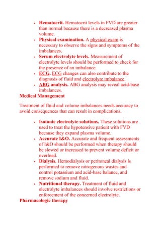  Hematocrit. Hematocrit levels in FVD are greater
than normal because there is a decreased plasma
volume.
 Physical examination. A physical exam is
necessary to observe the signs and symptoms of the
imbalances.
 Serum electrolyte levels. Measurement of
electrolyte levels should be performed to check for
the presence of an imbalance.
 ECG. ECG changes can also contribute to the
diagnosis of fluid and electrolyte imbalance.
 ABG analysis. ABG analysis may reveal acid-base
imbalances.
Medical Management
Treatment of fluid and volume imbalances needs accuracy to
avoid consequences that can result in complications.
 Isotonic electrolyte solutions. These solutions are
used to treat the hypotensive patient with FVD
because they expand plasma volume.
 Accurate I&O. Accurate and frequent assessments
of I&O should be performed when therapy should
be slowed or increased to prevent volume deficit or
overload.
 Dialysis. Hemodialysis or peritoneal dialysis is
performed to remove nitrogenous wastes and
control potassium and acid-base balance, and
remove sodium and fluid.
 Nutritional therapy. Treatment of fluid and
electrolyte imbalances should involve restrictions or
enforcement of the concerned electrolyte.
Pharmacologic therapy
 