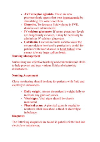  AVP receptor agonists. These are new
pharmacologic agents that treat hyponatremia by
stimulating free water excretion.
 Diuretics. To decrease fluid volume in FVE,
diuretics are administered.
 IV calcium gluconate. If serum potassium levels
are dangerously elevated, it may be necessary to
administer IV calcium gluconate.
 Calcitonin. Calcitonin can be used to lower the
serum calcium level and is particularly useful for
patients with heart disease or heart failure who
cannot tolerate large sodium loads.
Nursing Management
Nurses may use effective teaching and communication skills
to help prevent and treat various fluid and electrolyte
disturbances.
Nursing Assessment
Close monitoring should be done for patients with fluid and
electrolyte imbalances.
 Daily weight. Assess the patient’s weight daily to
measure any gains or losses.
 Vital signs. Vital signs should be closely
monitored.
 Physical exam. A physical exam is needed to
reinforce other data about a fluid or electrolyte
imbalance.
Diagnosis
The following diagnoses are found in patients with fluid and
electrolyte imbalances.
 