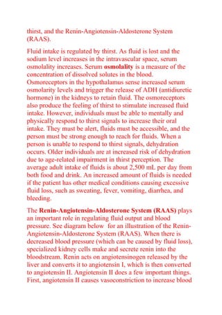 thirst, and the Renin-Angiotensin-Aldosterone System
(RAAS).
Fluid intake is regulated by thirst. As fluid is lost and the
sodium level increases in the intravascular space, serum
osmolality increases. Serum osmolality is a measure of the
concentration of dissolved solutes in the blood.
Osmoreceptors in the hypothalamus sense increased serum
osmolarity levels and trigger the release of ADH (antidiuretic
hormone) in the kidneys to retain fluid. The osmoreceptors
also produce the feeling of thirst to stimulate increased fluid
intake. However, individuals must be able to mentally and
physically respond to thirst signals to increase their oral
intake. They must be alert, fluids must be accessible, and the
person must be strong enough to reach for fluids. When a
person is unable to respond to thirst signals, dehydration
occurs. Older individuals are at increased risk of dehydration
due to age-related impairment in thirst perception. The
average adult intake of fluids is about 2,500 mL per day from
both food and drink. An increased amount of fluids is needed
if the patient has other medical conditions causing excessive
fluid loss, such as sweating, fever, vomiting, diarrhea, and
bleeding.
The Renin-Angiotensin-Aldosterone System (RAAS) plays
an important role in regulating fluid output and blood
pressure. See diagram below for an illustration of the Renin-
Angiotensin-Aldosterone System (RAAS). When there is
decreased blood pressure (which can be caused by fluid loss),
specialized kidney cells make and secrete renin into the
bloodstream. Renin acts on angiotensinogen released by the
liver and converts it to angiotensin I, which is then converted
to angiotensin II. Angiotensin II does a few important things.
First, angiotensin II causes vasoconstriction to increase blood
 
