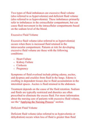 Two types of fluid imbalances are excessive fluid volume
(also referred to as hypervolemia) and deficient fluid volume
(also referred to as hypovolemia). These imbalances primarily
refer to imbalances in the extracellular compartment, but can
cause fluid movement in the intracellular compartments based
on the sodium level of the blood.
Excessive Fluid Volume
Excessive fluid volume (also referred to as hypervolemia)
occurs when there is increased fluid retained in the
intravascular compartment. Patients at risk for developing
excessive fluid volume are those with the following
conditions:
 Heart Failure
 Kidney Failure
 Cirrhosis
 Pregnancy
Symptoms of fluid overload include pitting edema, ascites,
and dyspnea and crackles from fluid in the lungs. Edema is
swelling in dependent tissues due to fluid accumulation in the
interstitial spaces. Ascites is fluid retained in the abdomen.
Treatment depends on the cause of the fluid retention. Sodium
and fluids are typically restricted and diuretics are often
prescribed to eliminate the excess fluid. For more information
about the nursing care of patients with excessive fluid volume,
see the “Applying the Nursing Process” section.
Deficient Fluid Volume
Deficient fluid volume (also referred to as hypovolemia or
dehydration) occurs when loss of fluid is greater than fluid
 