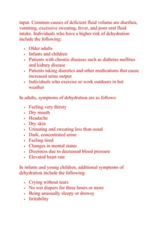 input. Common causes of deficient fluid volume are diarrhea,
vomiting, excessive sweating, fever, and poor oral fluid
intake. Individuals who have a higher risk of dehydration
include the following:
 Older adults
 Infants and children
 Patients with chronic diseases such as diabetes mellitus
and kidney disease
 Patients taking diuretics and other medications that cause
increased urine output
 Individuals who exercise or work outdoors in hot
weather
In adults, symptoms of dehydration are as follows:
 Feeling very thirsty
 Dry mouth
 Headache
 Dry skin
 Urinating and sweating less than usual
 Dark, concentrated urine
 Feeling tired
 Changes in mental status
 Dizziness due to decreased blood pressure
 Elevated heart rate
In infants and young children, additional symptoms of
dehydration include the following:
 Crying without tears
 No wet diapers for three hours or more
 Being unusually sleepy or drowsy
 Irritability
 