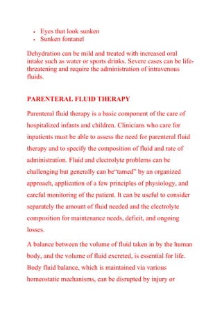  Eyes that look sunken
 Sunken fontanel
Dehydration can be mild and treated with increased oral
intake such as water or sports drinks. Severe cases can be life-
threatening and require the administration of intravenous
fluids.
PARENTERAL FLUID THERAPY
Parenteral fluid therapy is a basic component of the care of
hospitalized infants and children. Clinicians who care for
inpatients must be able to assess the need for parenteral fluid
therapy and to specify the composition of fluid and rate of
administration. Fluid and electrolyte problems can be
challenging but generally can be“tamed” by an organized
approach, application of a few principles of physiology, and
careful monitoring of the patient. It can be useful to consider
separately the amount of fluid needed and the electrolyte
composition for maintenance needs, deficit, and ongoing
losses.
A balance between the volume of fluid taken in by the human
body, and the volume of fluid excreted, is essential for life.
Body fluid balance, which is maintained via various
homeostatic mechanisms, can be disrupted by injury or
 