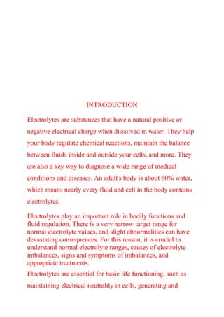 INTRODUCTION
Electrolytes are substances that have a natural positive or
negative electrical charge when dissolved in water. They help
your body regulate chemical reactions, maintain the balance
between fluids inside and outside your cells, and more. They
are also a key way to diagnose a wide range of medical
conditions and diseases. An adult's body is about 60% water,
which means nearly every fluid and cell in the body contains
electrolytes.
Electrolytes play an important role in bodily functions and
fluid regulation. There is a very narrow target range for
normal electrolyte values, and slight abnormalities can have
devastating consequences. For this reason, it is crucial to
understand normal electrolyte ranges, causes of electrolyte
imbalances, signs and symptoms of imbalances, and
appropriate treatments.
Electrolytes are essential for basic life functioning, such as
maintaining electrical neutrality in cells, generating and
 