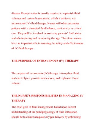 disease. Prompt action is usually required to replenish fluid
volumes and restore homeostasis, which is achieved via
intravenous (IV) fluid therapy. Nurses will often encounter
patients with a disrupted fluid balance, particularly in critical
care. They will be involved in assessing patients’ fluid status
and administering and monitoring therapy. Therefore, nurses
have an important role in ensuring the safety and effectiveness
of IV fluid therapy.
THE PURPOSE OF INTRAVENOUS (IV) THERAPY
The purpose of intravenous (IV) therapy is to replace fluid
and electrolytes, provide medications, and replenish blood
volume.
THE NURSE’S RESPONSIBILITIES IN MANAGING IV
THERAPY
The chief goal of fluid management, based upon current
understanding of the pathophysiology of fluid imbalance,
should be to ensure adequate oxygen delivery by optimizing
 