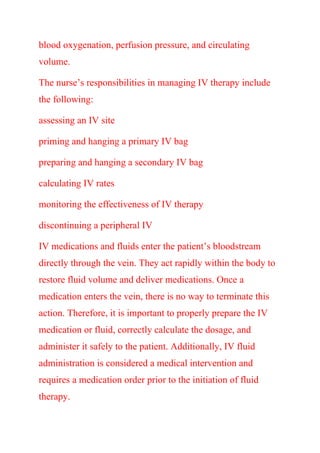 blood oxygenation, perfusion pressure, and circulating
volume.
The nurse’s responsibilities in managing IV therapy include
the following:
assessing an IV site
priming and hanging a primary IV bag
preparing and hanging a secondary IV bag
calculating IV rates
monitoring the effectiveness of IV therapy
discontinuing a peripheral IV
IV medications and fluids enter the patient’s bloodstream
directly through the vein. They act rapidly within the body to
restore fluid volume and deliver medications. Once a
medication enters the vein, there is no way to terminate this
action. Therefore, it is important to properly prepare the IV
medication or fluid, correctly calculate the dosage, and
administer it safely to the patient. Additionally, IV fluid
administration is considered a medical intervention and
requires a medication order prior to the initiation of fluid
therapy.
 