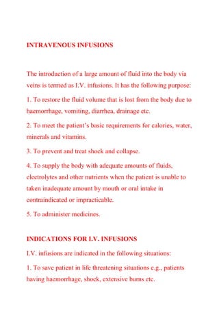 INTRAVENOUS INFUSIONS
The introduction of a large amount of fluid into the body via
veins is termed as I.V. infusions. It has the following purpose:
1. To restore the fluid volume that is lost from the body due to
haemorrhage, vomiting, diarrhea, drainage etc.
2. To meet the patient’s basic requirements for calories, water,
minerals and vitamins.
3. To prevent and treat shock and collapse.
4. To supply the body with adequate amounts of fluids,
electrolytes and other nutrients when the patient is unable to
taken inadequate amount by mouth or oral intake in
contraindicated or impracticable.
5. To administer medicines.
INDICATIONS FOR I.V. INFUSIONS
I.V. infusions are indicated in the following situations:
1. To save patient in life threatening situations e.g., patients
having haemorrhage, shock, extensive burns etc.
 