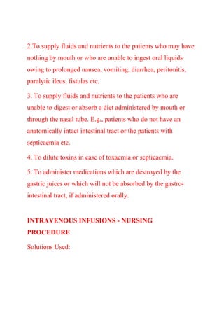 2.To supply fluids and nutrients to the patients who may have
nothing by mouth or who are unable to ingest oral liquids
owing to prolonged nausea, vomiting, diarrhea, peritonitis,
paralytic ileus, fistulas etc.
3. To supply fluids and nutrients to the patients who are
unable to digest or absorb a diet administered by mouth or
through the nasal tube. E.g., patients who do not have an
anatomically intact intestinal tract or the patients with
septicaemia etc.
4. To dilute toxins in case of toxaemia or septicaemia.
5. To administer medications which are destroyed by the
gastric juices or which will not be absorbed by the gastro-
intestinal tract, if administered orally.
INTRAVENOUS INFUSIONS - NURSING
PROCEDURE
Solutions Used:
 