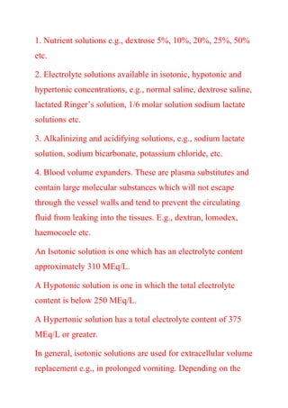 1. Nutrient solutions e.g., dextrose 5%, 10%, 20%, 25%, 50%
etc.
2. Electrolyte solutions available in isotonic, hypotonic and
hypertonic concentrations, e.g., normal saline, dextrose saline,
lactated Ringer’s solution, 1/6 molar solution sodium lactate
solutions etc.
3. Alkalinizing and acidifying solutions, e.g., sodium lactate
solution, sodium bicarbonate, potassium chloride, etc.
4. Blood volume expanders. These are plasma substitutes and
contain large molecular substances which will not escape
through the vessel walls and tend to prevent the circulating
fluid from leaking into the tissues. E.g., dextran, lomodex,
haemocoele etc.
An Isotonic solution is one which has an electrolyte content
approximately 310 MEq/L.
A Hypotonic solution is one in which the total electrolyte
content is below 250 MEq/L.
A Hypertonic solution has a total electrolyte content of 375
MEq/L or greater.
In general, isotonic solutions are used for extracellular volume
replacement e.g., in prolonged vomiting. Depending on the
 