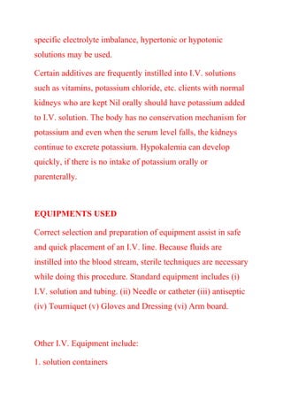 specific electrolyte imbalance, hypertonic or hypotonic
solutions may be used.
Certain additives are frequently instilled into I.V. solutions
such as vitamins, potassium chloride, etc. clients with normal
kidneys who are kept Nil orally should have potassium added
to I.V. solution. The body has no conservation mechanism for
potassium and even when the serum level falls, the kidneys
continue to excrete potassium. Hypokalemia can develop
quickly, if there is no intake of potassium orally or
parenterally.
EQUIPMENTS USED
Correct selection and preparation of equipment assist in safe
and quick placement of an I.V. line. Because fluids are
instilled into the blood stream, sterile techniques are necessary
while doing this procedure. Standard equipment includes (i)
I.V. solution and tubing. (ii) Needle or catheter (iii) antiseptic
(iv) Tourniquet (v) Gloves and Dressing (vi) Arm board.
Other I.V. Equipment include:
1. solution containers
 