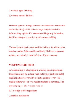 2. various types of tubing
3. volume control devices
Different types of tubings are used to administer a medication.
Macrodip tubing which delivers large drops is needed to
infuse a drug rapidly. I.V. extension tubings may be used to
facilitate changes in position or to increase mobility.
Volume control devices are used for children, for clients with
renal or cardiac failure and for critically ill clients to prevent
sudden, uncontrolled rapid infusion of large volumes.
VENIPUNCTURE SITES
A venipuncture is a technique in which a vein is punctured
transcutaneously by a sharp rigid stylet (e.g. needle or metal
needle) partially covered by a plastic catheter (over – the
needle catheter or ) or by a needle attached to a syringe. The
general purpose of a venipuncture is:
1. To collect a blood specimen
2. Instill a medication
 