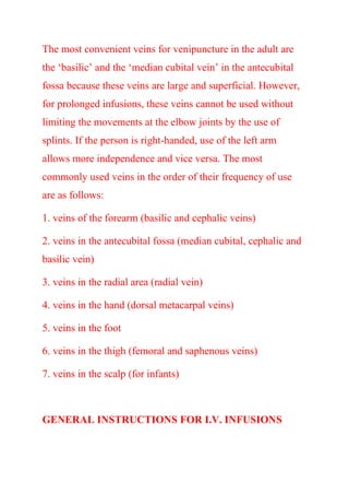 The most convenient veins for venipuncture in the adult are
the ‘basilic’ and the ‘median cubital vein’ in the antecubital
fossa because these veins are large and superficial. However,
for prolonged infusions, these veins cannot be used without
limiting the movements at the elbow joints by the use of
splints. If the person is right-handed, use of the left arm
allows more independence and vice versa. The most
commonly used veins in the order of their frequency of use
are as follows:
1. veins of the forearm (basilic and cephalic veins)
2. veins in the antecubital fossa (median cubital, cephalic and
basilic vein)
3. veins in the radial area (radial vein)
4. veins in the hand (dorsal metacarpal veins)
5. veins in the foot
6. veins in the thigh (femoral and saphenous veins)
7. veins in the scalp (for infants)
GENERAL INSTRUCTIONS FOR I.V. INFUSIONS
 