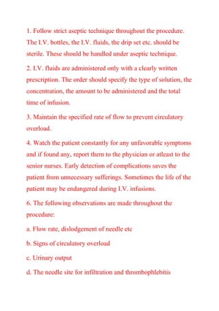 1. Follow strict aseptic technique throughout the procedure.
The I.V. bottles, the I.V. fluids, the drip set etc. should be
sterile. These should be handled under aseptic technique.
2. I.V. fluids are administered only with a clearly written
prescription. The order should specify the type of solution, the
concentration, the amount to be administered and the total
time of infusion.
3. Maintain the specified rate of flow to prevent circulatory
overload.
4. Watch the patient constantly for any unfavorable symptoms
and if found any, report them to the physician or atleast to the
senior nurses. Early detection of complications saves the
patient from unnecessary sufferings. Sometimes the life of the
patient may be endangered during I.V. infusions.
6. The following observations are made throughout the
procedure:
a. Flow rate, dislodgement of needle etc
b. Signs of circulatory overload
c. Urinary output
d. The needle site for infiltration and thrombophlebitis
 