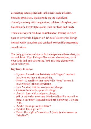 conducting action potentials in the nerves and muscles.
Sodium, potassium, and chloride are the significant
electrolytes along with magnesium, calcium, phosphate, and
bicarbonates. Electrolytes come from our food and fluids.
These electrolytes can have an imbalance, leading to either
high or low levels. High or low levels of electrolytes disrupt
normal bodily functions and can lead to even life-threatening
complications.
The body gets electrolytes or their components from what you
eat and drink. Your kidneys filter excess electrolytes out of
your body and into your urine. You also lose electrolytes
when you sweat.
Key terms to know:
 Hyper-: A condition that starts with “hyper” means it
involves too much of something.
 Hypo-: A condition that starts with “hypo” means it
involves too little of something.
 Ion: An atom that has an electrical charge.
 Cations: Ions with a positive charge.
 Anions: Ions with a negative charge.
 pH: A scale that measures whether a liquid is an acid or
base. Your body’s natural blood pH is between 7.36 and
7.44.
 Acidic: Has a pH of less than 7.
 Neutral: Has a pH of 7.
 Basic: Has a pH of more than 7 (basic is also known as
“alkaline”).
 
