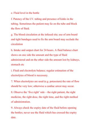 e. Fluid level in the bottle
f. Patency of the I.V. tubing and presence of kinks in the
tubing. Sometimes the patient may lie on the tube and block
the flow of fluid.
g. The blood circulation at the infused site; use of arm board
and tight bandages used to fix the arm board may occlude the
circulation
h. Intake and output chart for 24 hours. A fluid balance chart
shows on one side the amount and the type of fluid
administered and on the other side the amount lost by kidneys,
stomach etc
i. Fluid and electrolyte balance; regular estimation of the
electrolytes of blood is necessary.
7. When electrolytes are used (e.g. potassium) the rate of flow
should be very low; otherwise a cardiac arrest may occur.
8. Observe the ‘five right’ rule – the right patient, the right
medicine, the right dose, the right time, and the right method
of administration.
9. Always check the expiry date of the fluid before opening
the bottles; never use the fluid which has crossed the expiry
date.
 