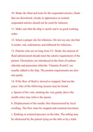 10. Shake the fluid and look for the suspended articles; fluids
that are discolored, cloudy in appearance or contain
suspended articles should not be used for infusion.
11. Make sure that the drip is sterile and is in good working
order.
12. Select a proper site for infusions. Do not use any site that
is tender, red, oedematous and inflamed for infusions.
13. Patients who are on long term I.V. fluids, the amount of
fluid administered should meet the caloric requirement of the
patient. Electrolytes are introduced in the form of sodium
chloride and potassium chloride. Vitamins B and C are
usually added to the drip. The protein requirements are also
met partly.
14. If the flow of fluid is slowed or stopped, find out the
cause. One of the following reasons may be found.
a. Spasm of the vein; stroking the vein gently above the
needle entry may relieve the spasm.
b. Displacement of the needle; this characterized by local
swelling. The flow must be stopped and restarted elsewhere.
c. Kinking or external pressure on the tube. The tubing may
be obstructed by the patient lying on the tube or by a kink.
 