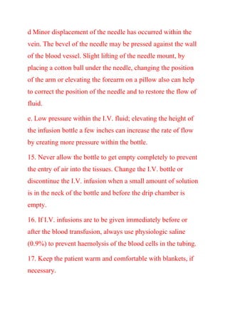 d Minor displacement of the needle has occurred within the
vein. The bevel of the needle may be pressed against the wall
of the blood vessel. Slight lifting of the needle mount, by
placing a cotton ball under the needle, changing the position
of the arm or elevating the forearm on a pillow also can help
to correct the position of the needle and to restore the flow of
fluid.
e. Low pressure within the I.V. fluid; elevating the height of
the infusion bottle a few inches can increase the rate of flow
by creating more pressure within the bottle.
15. Never allow the bottle to get empty completely to prevent
the entry of air into the tissues. Change the I.V. bottle or
discontinue the I.V. infusion when a small amount of solution
is in the neck of the bottle and before the drip chamber is
empty.
16. If I.V. infusions are to be given immediately before or
after the blood transfusion, always use physiologic saline
(0.9%) to prevent haemolysis of the blood cells in the tubing.
17. Keep the patient warm and comfortable with blankets, if
necessary.
 