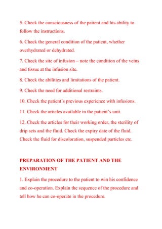 5. Check the consciousness of the patient and his ability to
follow the instructions.
6. Check the general condition of the patient, whether
overhydrated or dehydrated.
7. Check the site of infusion – note the condition of the veins
and tissue at the infusion site.
8. Check the abilities and limitations of the patient.
9. Check the need for additional restraints.
10. Check the patient’s previous experience with infusions.
11. Check the articles available in the patient’s unit.
12. Check the articles for their working order, the sterility of
drip sets and the fluid. Check the expiry date of the fluid.
Check the fluid for discoloration, suspended particles etc.
PREPARATION OF THE PATIENT AND THE
ENVIRONMENT
1. Explain the procedure to the patient to win his confidence
and co-operation. Explain the sequence of the procedure and
tell how he can co-operate in the procedure.
 