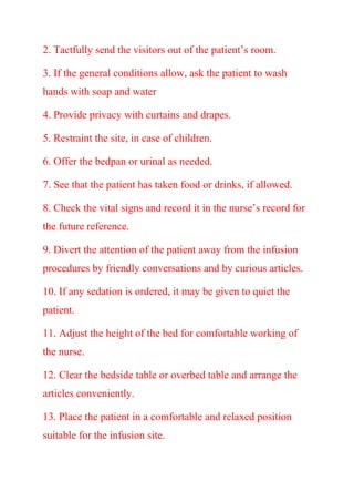 2. Tactfully send the visitors out of the patient’s room.
3. If the general conditions allow, ask the patient to wash
hands with soap and water
4. Provide privacy with curtains and drapes.
5. Restraint the site, in case of children.
6. Offer the bedpan or urinal as needed.
7. See that the patient has taken food or drinks, if allowed.
8. Check the vital signs and record it in the nurse’s record for
the future reference.
9. Divert the attention of the patient away from the infusion
procedures by friendly conversations and by curious articles.
10. If any sedation is ordered, it may be given to quiet the
patient.
11. Adjust the height of the bed for comfortable working of
the nurse.
12. Clear the bedside table or overbed table and arrange the
articles conveniently.
13. Place the patient in a comfortable and relaxed position
suitable for the infusion site.
 