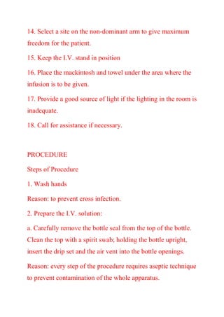 14. Select a site on the non-dominant arm to give maximum
freedom for the patient.
15. Keep the I.V. stand in position
16. Place the mackintosh and towel under the area where the
infusion is to be given.
17. Provide a good source of light if the lighting in the room is
inadequate.
18. Call for assistance if necessary.
PROCEDURE
Steps of Procedure
1. Wash hands
Reason: to prevent cross infection.
2. Prepare the I.V. solution:
a. Carefully remove the bottle seal from the top of the bottle.
Clean the top with a spirit swab; holding the bottle upright,
insert the drip set and the air vent into the bottle openings.
Reason: every step of the procedure requires aseptic technique
to prevent contamination of the whole apparatus.
 