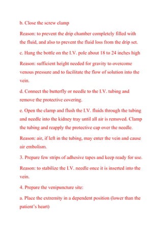b. Close the screw clamp
Reason: to prevent the drip chamber completely filled with
the fluid, and also to prevent the fluid loss from the drip set.
c. Hang the bottle on the I.V. pole about 18 to 24 inches high
Reason: sufficient height needed for gravity to overcome
venous pressure and to facilitate the flow of solution into the
vein.
d. Connect the butterfly or needle to the I.V. tubing and
remove the protective covering.
e. Open the clamp and flush the I.V. fluids through the tubing
and needle into the kidney tray until all air is removed. Clamp
the tubing and reapply the protective cap over the needle.
Reason: air, if left in the tubing, may enter the vein and cause
air embolism.
3. Prepare few strips of adhesive tapes and keep ready for use.
Reason: to stabilize the I.V. needle once it is inserted into the
vein.
4. Prepare the venipuncture site:
a. Place the extremity in a dependent position (lower than the
patient’s heart)
 