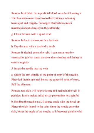 Reason: heat dilate the superficial blood vessels (if locating a
vein has taken more than two to three minutes, releasing
tourniquet and reapply. Prolonged obstruction causes
numbness and discomfort in the extremity)
g. Clean the area with a spirit swab
Reason: helps to remove surface bacteria.
h. Dry the area with a sterile dry swab
Reason: if alcohol enters the vein, it can cause reactive
vasospasm. (do not touch the area after cleaning and drying to
ensure asepsis)
5. Insert the needle into the vein
a. Grasp the arm distally to the point of entry of the needle.
Place left thumb one inch below the expected point of entry.
Pull the skin taut.
Reason: taut skin will help to locate and maintain the vein in
position. It also makes initial tissue penetration less painful.
b. Holding the needle at a 30 degree angle with the bevel up.
Pierce the skin lateral to the vein. Once the needle enter the
skin, lower the angle of the needle, so it becomes parallel with
 