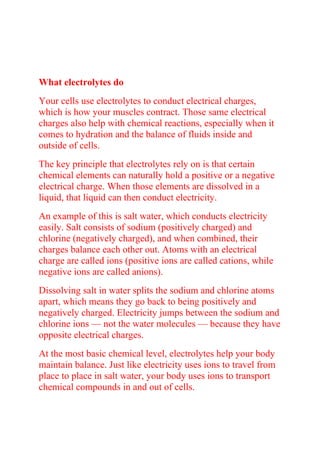 What electrolytes do
Your cells use electrolytes to conduct electrical charges,
which is how your muscles contract. Those same electrical
charges also help with chemical reactions, especially when it
comes to hydration and the balance of fluids inside and
outside of cells.
The key principle that electrolytes rely on is that certain
chemical elements can naturally hold a positive or a negative
electrical charge. When those elements are dissolved in a
liquid, that liquid can then conduct electricity.
An example of this is salt water, which conducts electricity
easily. Salt consists of sodium (positively charged) and
chlorine (negatively charged), and when combined, their
charges balance each other out. Atoms with an electrical
charge are called ions (positive ions are called cations, while
negative ions are called anions).
Dissolving salt in water splits the sodium and chlorine atoms
apart, which means they go back to being positively and
negatively charged. Electricity jumps between the sodium and
chlorine ions — not the water molecules — because they have
opposite electrical charges.
At the most basic chemical level, electrolytes help your body
maintain balance. Just like electricity uses ions to travel from
place to place in salt water, your body uses ions to transport
chemical compounds in and out of cells.
 