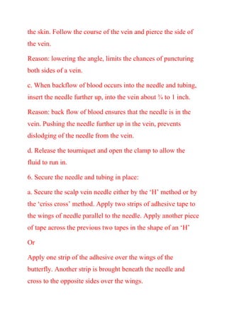 the skin. Follow the course of the vein and pierce the side of
the vein.
Reason: lowering the angle, limits the chances of puncturing
both sides of a vein.
c. When backflow of blood occurs into the needle and tubing,
insert the needle further up, into the vein about ¾ to 1 inch.
Reason: back flow of blood ensures that the needle is in the
vein. Pushing the needle further up in the vein, prevents
dislodging of the needle from the vein.
d. Release the tourniquet and open the clamp to allow the
fluid to run in.
6. Secure the needle and tubing in place:
a. Secure the scalp vein needle either by the ‘H’ method or by
the ‘criss cross’ method. Apply two strips of adhesive tape to
the wings of needle parallel to the needle. Apply another piece
of tape across the previous two tapes in the shape of an ‘H’
Or
Apply one strip of the adhesive over the wings of the
butterfly. Another strip is brought beneath the needle and
cross to the opposite sides over the wings.
 