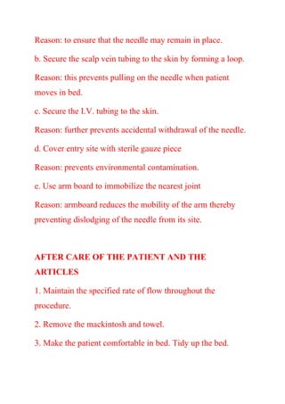 Reason: to ensure that the needle may remain in place.
b. Secure the scalp vein tubing to the skin by forming a loop.
Reason: this prevents pulling on the needle when patient
moves in bed.
c. Secure the I.V. tubing to the skin.
Reason: further prevents accidental withdrawal of the needle.
d. Cover entry site with sterile gauze piece
Reason: prevents environmental contamination.
e. Use arm board to immobilize the nearest joint
Reason: armboard reduces the mobility of the arm thereby
preventing dislodging of the needle from its site.
AFTER CARE OF THE PATIENT AND THE
ARTICLES
1. Maintain the specified rate of flow throughout the
procedure.
2. Remove the mackintosh and towel.
3. Make the patient comfortable in bed. Tidy up the bed.
 