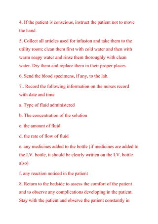 4. If the patient is conscious, instruct the patient not to move
the hand.
5. Collect all articles used for infusion and take them to the
utility room; clean them first with cold water and then with
warm soapy water and rinse them thoroughly with clean
water. Dry them and replace them in their proper places.
6. Send the blood specimens, if any, to the lab.
7.. Record the following information on the nurses record
with date and time
a. Type of fluid administered
b. The concentration of the solution
c. the amount of fluid
d. the rate of flow of fluid
e. any medicines added to the bottle (if medicines are added to
the I.V. bottle, it should be clearly written on the I.V. bottle
also)
f. any reaction noticed in the patient
8. Return to the bedside to assess the comfort of the patient
and to observe any complications developing in the patient.
Stay with the patient and observe the patient constantly in
 