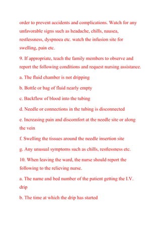 order to prevent accidents and complications. Watch for any
unfavorable signs such as headache, chills, nausea,
restlessness, dyspnoea etc. watch the infusion site for
swelling, pain etc.
9. If appropriate, teach the family members to observe and
report the following conditions and request nursing assistance.
a. The fluid chamber is not dripping
b. Bottle or bag of fluid nearly empty
c. Backflow of blood into the tubing
d. Needle or connections in the tubing is disconnected
e. Increasing pain and discomfort at the needle site or along
the vein
f. Swelling the tissues around the needle insertion site
g. Any unusual symptoms such as chills, restlessness etc.
10. When leaving the ward, the nurse should report the
following to the relieving nurse.
a. The name and bed number of the patient getting the I.V.
drip
b. The time at which the drip has started
 