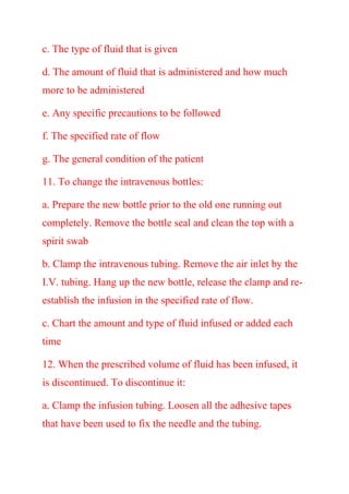 c. The type of fluid that is given
d. The amount of fluid that is administered and how much
more to be administered
e. Any specific precautions to be followed
f. The specified rate of flow
g. The general condition of the patient
11. To change the intravenous bottles:
a. Prepare the new bottle prior to the old one running out
completely. Remove the bottle seal and clean the top with a
spirit swab
b. Clamp the intravenous tubing. Remove the air inlet by the
I.V. tubing. Hang up the new bottle, release the clamp and re-
establish the infusion in the specified rate of flow.
c. Chart the amount and type of fluid infused or added each
time
12. When the prescribed volume of fluid has been infused, it
is discontinued. To discontinue it:
a. Clamp the infusion tubing. Loosen all the adhesive tapes
that have been used to fix the needle and the tubing.
 
