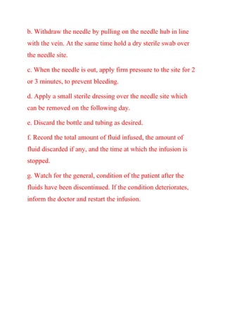 b. Withdraw the needle by pulling on the needle hub in line
with the vein. At the same time hold a dry sterile swab over
the needle site.
c. When the needle is out, apply firm pressure to the site for 2
or 3 minutes, to prevent bleeding.
d. Apply a small sterile dressing over the needle site which
can be removed on the following day.
e. Discard the bottle and tubing as desired.
f. Record the total amount of fluid infused, the amount of
fluid discarded if any, and the time at which the infusion is
stopped.
g. Watch for the general, condition of the patient after the
fluids have been discontinued. If the condition deteriorates,
inform the doctor and restart the infusion.
 